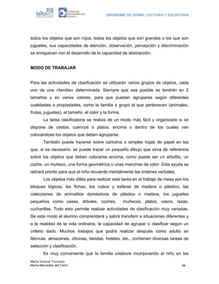 SÍNDROME DE DOWN: LECTURA Y ESCRITURA
María Victoria Troncoso
María Mercedes del Cerro 88
todos los objetos que son rojos, todos los objetos que son grandes o los que son
juguetes, sus capacidades de atención, observación, percepción y discriminación
se enriquecen con el desarrollo de la capacidad de abstracción.
MODO DE TRABAJAR
Para las actividades de clasificación se utilizarán varios grupos de objetos, cada
uno de una «familia» determinada. Siempre que sea posible se tendrán en 2
tamaños y en varios colores, para que puedan agruparse según diferentes
cualidades o propiedades, como la familia o grupo al que pertenecen (animales,
frutas, juguetes), el tamaño, el color y la forma.
La tarea clasificatoria se realiza de un modo más fácil y organizado si se
dispone de cestos, cuencos o platos, encima o dentro de los cuales van
colocándose los objetos que deben agruparse.
También puede hacerse sobre cartulina o simples hojas de papel en las
que, si es necesario, se puede trazar un pequeño dibujo que sirva de referencia
sobre los objetos que deben colocarse encima, como puede ser un arbolito, un
coche, un muñeco, una forma geométrica o unas manchas de color. Esta ayuda se
retirará pronto para que el niño recuerde mentalmente las órdenes verbales.
Los objetos más útiles para realizar este tarea en el trabajo de mesa son los
bloques lógicos, las fichas, los cubos y esferas de madera o plástico, las
colecciones de animalitos domésticos de plástico o madera, los juguetes
pequeños como casas, árboles, coches, muñecos, platos, vasos, tazas,
cucharillas. Todo esto permite realizar actividades de clasificación muy variadas.
De este modo el alumno comprenderá y sabrá transferir a situaciones diferentes y
a la realidad de la vida ordinaria, la capacidad de agrupar o clasificar según un
criterio dado. Muchos trabajos que podrá realizar después como adulto en
fábricas, almacenes, oficinas, tiendas, hoteles, etc., contienen diversas tareas de
selección y clasificación.
Es muy conveniente que la familia colabore incorporando al niño en las
 