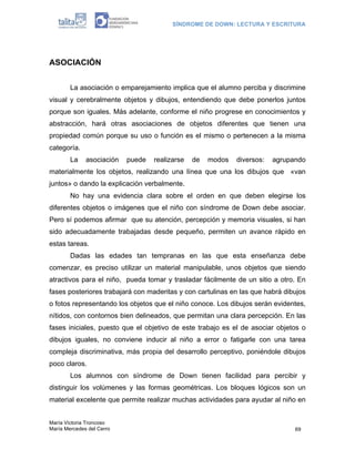SÍNDROME DE DOWN: LECTURA Y ESCRITURA
María Victoria Troncoso
María Mercedes del Cerro 69
ASOCIACIÓN
La asociación o emparejamiento implica que el alumno perciba y discrimine
visual y cerebralmente objetos y dibujos, entendiendo que debe ponerlos juntos
porque son iguales. Más adelante, conforme el niño progrese en conocimientos y
abstracción, hará otras asociaciones de objetos diferentes que tienen una
propiedad común porque su uso o función es el mismo o pertenecen a la misma
categoría.
La asociación puede realizarse de modos diversos: agrupando
materialmente los objetos, realizando una línea que una los dibujos que «van
juntos» o dando la explicación verbalmente.
No hay una evidencia clara sobre el orden en que deben elegirse los
diferentes objetos o imágenes que el niño con síndrome de Down debe asociar.
Pero sí podemos afirmar que su atención, percepción y memoria visuales, si han
sido adecuadamente trabajadas desde pequeño, permiten un avance rápido en
estas tareas.
Dadas las edades tan tempranas en las que esta enseñanza debe
comenzar, es preciso utilizar un material manipulable, unos objetos que siendo
atractivos para el niño, pueda tomar y trasladar fácilmente de un sitio a otro. En
fases posteriores trabajará con maderitas y con cartulinas en las que habrá dibujos
o fotos representando los objetos que el niño conoce. Los dibujos serán evidentes,
nítidos, con contornos bien delineados, que permitan una clara percepción. En las
fases iniciales, puesto que el objetivo de este trabajo es el de asociar objetos o
dibujos iguales, no conviene inducir al niño a error o fatigarle con una tarea
compleja discriminativa, más propia del desarrollo perceptivo, poniéndole dibujos
poco claros.
Los alumnos con síndrome de Down tienen facilidad para percibir y
distinguir los volúmenes y las formas geométricas. Los bloques lógicos son un
material excelente que permite realizar muchas actividades para ayudar al niño en
 