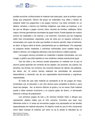 SÍNDROME DE DOWN: LECTURA Y ESCRITURA
María Victoria Troncoso
María Mercedes del Cerro 74
posible encontrar confeccionado el material más adecuado, será el profesor quien
tenga que prepararlo. Dentro del grupo de materiales muy útiles y fáciles de
preparar están los juegos-loto y los juegos memory. Los lotos consisten en un
tablero, cartulina, o lámina con distintas imágenes, que están ya impresas, o en
las que se dibujan o pegan cromos, fotos, recortes de revistas, catálogos, libros
viejos o formas geométricas recortadas de papel charol. Puede bajarlas de nuestro
archivo de materiales o de internet, y se imprimen. Conviene que las imágenes
estén bien encuadradas, separadas unas de otras por un espacio suficiente y
enmarcadas con rayas de color que facilitan al alumno percibir mejor el estímulo,
es decir, la figura sobre el fondo, precisamente por su delimitación. Por separado
se preparan tantas maderitas o cartulinas individuales como casillas tenga el
tablero o lámina, con imágenes idénticas a las de la lámina o tablero grande.
Los juegos memory consisten en maderitas o tarjetas individuales, con una
imagen o gráfico que está repetido en otra maderita o tarjeta exactamente igual.
Con los lotos y los memory puede prepararse un material con el que el
alumno podrá aprender los nombres de los objetos, las acciones, los colores, los
tamaños, las formas, los números, las nociones básicas de cálculo, las palabras,
las letras, etc. Al mismo tiempo realizará las actividades de asociación
desarrollando y haciendo uso de sus capacidades discriminativas y cognitivas,
mejorándolas.
El modo de usar este material es semejante al de los juegos de mesa,
turnándose con el educador o con otro alumno para completar la lámina o para
hacer las parejas. Así, el alumno disfruta, le gusta y no se cansa. Este material
puede y debe variarse muchísimo y no supone gasto de dinero, ni demasiado
esfuerzo o tiempo de preparación.
Los primeros juegos de loto y de memory tendrán fotos o dibujos que
representen objetos reales que el niño conozca. Conviene que sean muy
diferentes entre sí. A veces se encuentran juegos muy apropiados en las tiendas
especializadas de material educativo. El objetivo inicial es que el niño comprenda
cómo debe manejar el material, por tanto no se le añade la dificultad de un
 