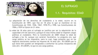 La adquisición de los derechos de ciudadanía a la edad, ocurre en la
Constitución de 1897, que fija en 18 años lo que se mantiene en las
Constiticones de 1945, 1946, 1967, 1978-79 y 1998. Las Constituciones de
1906 y 1929 la fijaron en 21 años.
La edad de 18 años para el sufragio se justifica por ser la adquisición de la
capacidad civil de ejercicio y porque en esta misma edad se imponen cargas
públicas al ciudadano. Pero la Constitución de 2008 rebajó la edad de
sufragio a los 16, aunque con carácter facultativo. La pregunta era, qué
carga pública se les impondría, para lo cual, hago presente que en los
registros electorales constan los mayores de 16 años (Art. 78 LOEOP) por lo
que éstos bien pueden ser designados a conformar las juntas receptoras del
voto (Art. 44 LOEOP), lo que es una carga pública.
EL SUFRAGIO
1.1. Requisitos: EDAD
 