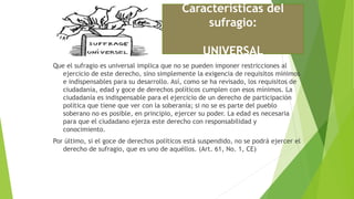 Que el sufragio es universal implica que no se pueden imponer restricciones al
ejercicio de este derecho, sino simplemente la exigencia de requisitos mínimos
e indispensables para su desarrollo. Así, como se ha revisado, los requisitos de
ciudadanía, edad y goce de derechos políticos cumplen con esos mínimos. La
ciudadanía es indispensable para el ejercicio de un derecho de participación
política que tiene que ver con la soberanía; si no se es parte del pueblo
soberano no es posible, en principio, ejercer su poder. La edad es necesaria
para que el ciudadano ejerza este derecho con responsabilidad y
conocimiento.
Por último, si el goce de derechos políticos está suspendido, no se podrá ejercer el
derecho de sufragio, que es uno de aquéllos. (Art. 61, No. 1, CE)
Características del
sufragio:
UNIVERSAL
 