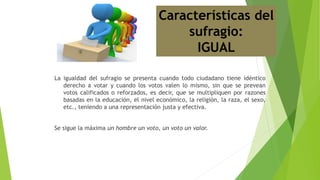 La igualdad del sufragio se presenta cuando todo ciudadano tiene idéntico
derecho a votar y cuando los votos valen lo mismo, sin que se prevean
votos calificados o reforzados, es decir, que se multipliquen por razones
basadas en la educación, el nivel económico, la religión, la raza, el sexo,
etc., teniendo a una representación justa y efectiva.
Se sigue la máxima un hombre un voto, un voto un valor.
Características del
sufragio:
IGUAL
 