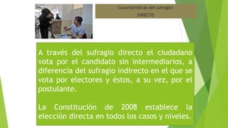 Características del sufragio:
DIRECTO
A través del sufragio directo el ciudadano
vota por el candidato sin intermediarios, a
diferencia del sufragio indirecto en el que se
vota por electores y éstos, a su vez, por el
postulante.
La Constitución de 2008 establece la
elección directa en todos los casos y niveles.
 