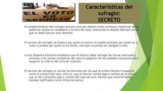 El establecimiento del sufragio secreto tuvo por objeto evitar presiones ilegítimas de las
podía ser objeto el ciudadano a la hora de votar, afectando la debida libertad con la
que se debe ejercer este derecho.
El secreto de sufragio no implica que quien lo ejerce no pueda anticipar por quien va a
votar o señalar por quien lo ha hecho, sino que no pueda ser obligado a ello.
La ley Orgánica Electoral establece que el elector debe sufragar de forma reservada y
atribuye a las juntas receptoras del voto la adopción de las medidas necesarias para
asegurar la reserva del acto de votación.
El secreto de sufragio es una de las fórmulas por las que se evitan hechos irregulares
como la compra del voto, esto es, que el elector reciba algo a cambio de su voto o
que se dé o prometa algo a cambio del voto de otro, hechos que anteriormente
estaban tipificados como infracción penal.
Características del
sufragio:
SECRETO
 