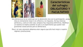 Una democracia no se construye con la abstención sino con la participación, aunque
ésta es ciertamente mejor si es reflexiva y no impuesta. No hay sistemas
perfectos y, como en este caso, tampoco hay respuestas definitivas. Modificar
un sistema no implica someter al país a un experimento que puede traer
gravísimas consecuencias para la democracia.
Para ir al voto voluntario debemos estar seguros que ello hará mejor a nuestro
régimen constitucional.
Características
del sufragio:
OBLIGATORIO Y
FACULTATIVO
 