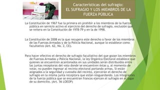 La Constitución de 1967 fue la primera en prohibir a los miembros de la fuerza
pública en servicio activo el ejercicio del derecho de sufragio, exclusión que
se reitera en la Constitución de 1978-79 y en la de 1998.
La Constitución de 2008 es la que recupera este derecho a favor de los miembros
de las Fuerzas Armadas y de la Policía Nacional, aunque lo establece como
facultativo (Art. 62, No. 2, CE).
Para hacer efectivo el derecho de sufragio facultativo del que gozan los miembros
de Fuerzas Armadas y Policía Nacional, la ley Orgánica Electoral establece que
quienes se encuentren acantonados en sus unidades serán distribuidos entre
las juntas receptoras del voto donde se encuentren éstas y, al momento de
votar, no pueden ingresar al recinto electoral portando armas. Si están
asignados a la seguridad y custodia del recinto, ejercerán el derecho de
sufragio en la misma junta receptora que están resguardando. Los integrantes
de la fuerza pública que se encuentran francos ejercen el sufragio en el lugar
de su domicilio. (Art. 56 LOEOP)
Características del sufragio:
EL SUFRAGIO Y LOS MIEMBROS DE LA
FUERZA PÚBLICA
 
