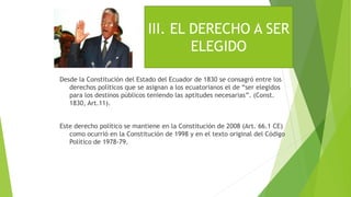Desde la Constitución del Estado del Ecuador de 1830 se consagró entre los
derechos políticos que se asignan a los ecuatorianos el de “ser elegidos
para los destinos públicos teniendo las aptitudes necesarias”. (Const.
1830, Art.11).
Este derecho político se mantiene en la Constitución de 2008 (Art. 66.1 CE)
como ocurrió en la Constitución de 1998 y en el texto original del Código
Político de 1978-79.
III. EL DERECHO A SER
ELEGIDO
 