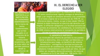 III. EL DERECHO A SER
ELEGIDO
DEL MONOPOLIO
PARTIDISTA A LA
PARTICIPACIÓN
DE CIUDADANOS
INDEPENDIENTES:
De la marea de
textos
fundamentales
que se han
recogido en el
transcurso de la
historia
constitucional
ecuatoriana, solo
se trata sobre los
partidos políticos
desde la
Constitución de
1945
LA AFILIACIÓN OBLIGATORIA Y EL PRINCIPIO DE IGUALDAD:
El texto constitucional vigente consagra el derecho a
elegir y ser elegido en similares términos a los contenidos
en el texto original de la Constitución de 1978-79. La
diferencia básica, insisto, es que si bien desde 1994 se
eliminó la doble limitación al ejercicio del derecho a ser
elegido: la afiliación obligatoria y la facultad exclusiva de
los partidos de presentar las candidaturas, la Constitución
de 2008 retoma relativamente el monopolio de partidos a
los que se suman los movimientos políticos.
EL MONOPOLIO PARTIDISTA:
Las vicisitudes del sistema de partidos no nos pueden
llamar a destruirlos, sino a corregir sus falencias y a
fortalecerlos para luego, en beneficio del sistema
democrático , entregarles la facultad exclusiva de
presentación de candidaturas, sea de sus afiliados o
ciudadanos independientes auspiciados por ellos, los que
deben ser escogidos democráticamente, tal como se
establece en la CE del 2008 (Art. 108,inc2o, CE)
 