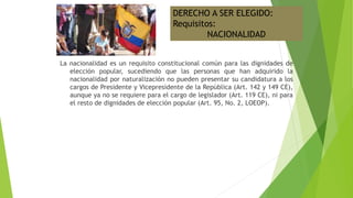La nacionalidad es un requisito constitucional común para las dignidades de
elección popular, sucediendo que las personas que han adquirido la
nacionalidad por naturalización no pueden presentar su candidatura a los
cargos de Presidente y Vicepresidente de la República (Art. 142 y 149 CE),
aunque ya no se requiere para el cargo de legislador (Art. 119 CE), ni para
el resto de dignidades de elección popular (Art. 95, No. 2, LOEOP).
DERECHO A SER ELEGIDO:
Requisitos:
NACIONALIDAD
 