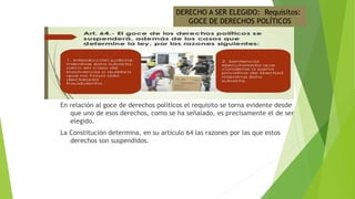 En relación al goce de derechos políticos el requisito se torna evidente desde
que uno de esos derechos, como se ha señalado, es precisamente el de ser
elegido.
La Constitución determina, en su artículo 64 las razones por las que estos
derechos son suspendidos.
DERECHO A SER ELEGIDO: Requisitos:
GOCE DE DERECHOS POLÍTICOS
 