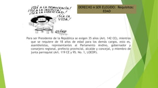 Para ser Presidente de la República se exigen 35 años (Art. 142 CE), mientras
que se requiere de 18 años de edad para los demás cargos, esto es,
asambleístas, representantes al Parlamento Andino, gobernador y
consejero regional, prefecto provincial, alcalde y concejal, y miembro de
junta parroquial (Art. 119 CE y 95. No. 1, LOEOP).
DERECHO A SER ELEGIDO: Requisitos:
EDAD
 