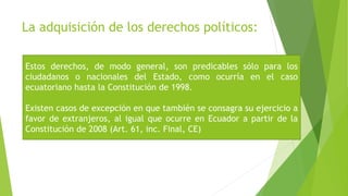 La adquisición de los derechos políticos:
Estos derechos, de modo general, son predicables sólo para los
ciudadanos o nacionales del Estado, como ocurría en el caso
ecuatoriano hasta la Constitución de 1998.
Existen casos de excepción en que también se consagra su ejercicio a
favor de extranjeros, al igual que ocurre en Ecuador a partir de la
Constitución de 2008 (Art. 61, inc. Final, CE)
 
