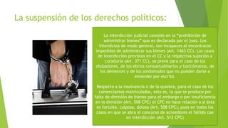 La suspensión de los derechos políticos:
La interdicción judicial consiste en la “prohibición de
administrar bienes” que es declarada por el juez. Los
interdictos de modo general, son incapaces al encontrarse
impedidos de administrar sus bienes (Art. 1463 CC). Los casos
de interdicción previstos en el CC y la respectiva sujeción a
curaduría (Art. 371 CC), se prevé para el caso de los
disipadores, de los ebrios consuetudinarios y toxicómanos, de
los dementes y de los sordomudos que no pueden darse a
entender por escrito.
Respecto a la insolvencia o de la quiebra, para el caso de los
comerciantes matriculados, esto es, la que se produce por
falta de dimisión de bienes para el embargo o por insuficiencia
en la dimisión (Art. 508 CPC) el CPC no hace relación a si ésta
es fortuita, culposa, dolosa (Art. 508 CPC), pues en todos los
casos en que se abra el concurso de acreedores el fallido cae
en interdicción (Art. 512 CPC)
 