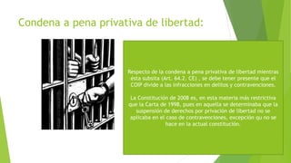 Condena a pena privativa de libertad:
Respecto de la condena a pena privativa de libertad mientras
ésta subsita (Art. 64.2. CE) , se debe tener presente que el
COIP divide a las infracciones en delitos y contravenciones.
La Constitución de 2008 es, en esta materia más restrictiva
que la Carta de 1998, pues en aquella se determinaba que la
suspensión de derechos por privación de libertad no se
aplicaba en el caso de contravenciones, excepción qu no se
hace en la actual constitución.
 