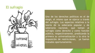 El sufragio
Uno de los derechos políticos es el de
elegir, el mismo que se ejerce a través
del sufragio. Los aspectos relativos a la
teoría de la soberanía popular y de
soberanía nacional, que toman al
sufragio como derecho y como función
pública, respectivamente, predicando la
primera su universalización y la otra la
imposición de restricciones, ya fueron
tratados oportunamente.
 