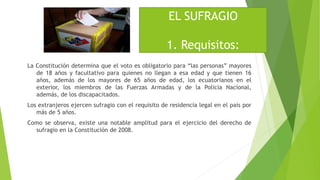 La Constitución determina que el voto es obligatorio para “las personas” mayores
de 18 años y facultativo para quienes no llegan a esa edad y que tienen 16
años, además de los mayores de 65 años de edad, los ecuatorianos en el
exterior, los miembros de las Fuerzas Armadas y de la Policía Nacional,
además, de los discapacitados.
Los extranjeros ejercen sufragio con el requisito de residencia legal en el país por
más de 5 años.
Como se observa, existe una notable amplitud para el ejercicio del derecho de
sufragio en la Constitución de 2008.
EL SUFRAGIO
1. Requisitos:
 