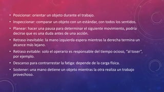 • Posicionar: orientar un objeto durante el trabajo.
• Inspeccionar: comparar un objeto con un estándar, con todos los sentidos.
• Planear: hacer una pausa para determinar el siguiente movimiento, podría
decirse que es una duda antes de una acción.
• Retraso inevitable: la mano izquierda espera mientras la derecha termina un
alcance más lejano.
• Retraso evitable: solo el operario es responsable del tiempo ocioso, “al toser”,
por ejemplo.
• Descanso para contrarrestar la fatiga: depende de la carga física.
• Sostener: una mano detiene un objeto mientras la otra realiza un trabajo
provechoso.
 