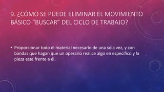 9. ¿CÓMO SE PUEDE ELIMINAR EL MOVIMIENTO
BÁSICO “BUSCAR” DEL CICLO DE TRABAJO?
• Proporcionar todo el material necesario de una sola vez, y con
bandas que hagan que un operario realice algo en específico y la
pieza este frente a él.
 
