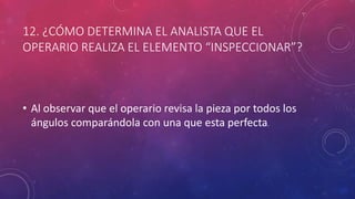 12. ¿CÓMO DETERMINA EL ANALISTA QUE EL
OPERARIO REALIZA EL ELEMENTO “INSPECCIONAR”?
• Al observar que el operario revisa la pieza por todos los
ángulos comparándola con una que esta perfecta.
 