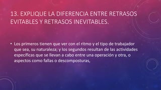 13. EXPLIQUE LA DIFERENCIA ENTRE RETRASOS
EVITABLES Y RETRASOS INEVITABLES.
• Los primeros tienen que ver con el ritmo y el tipo de trabajador
que sea, su naturaleza; y los segundos resultan de las actividades
específicas que se llevan a cabo entre una operación y otra, o
aspectos como fallas o descomposturas,
 