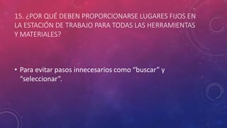 15. ¿POR QUÉ DEBEN PROPORCIONARSE LUGARES FIJOS EN
LA ESTACIÓN DE TRABAJO PARA TODAS LAS HERRAMIENTAS
Y MATERIALES?
• Para evitar pasos innecesarios como “buscar” y
“seleccionar”.
 