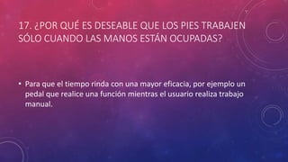 17. ¿POR QUÉ ES DESEABLE QUE LOS PIES TRABAJEN
SÓLO CUANDO LAS MANOS ESTÁN OCUPADAS?
• Para que el tiempo rinda con una mayor eficacia, por ejemplo un
pedal que realice una función mientras el usuario realiza trabajo
manual.
 