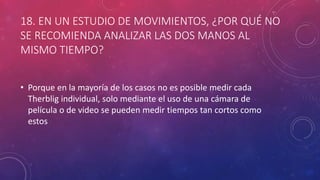 18. EN UN ESTUDIO DE MOVIMIENTOS, ¿POR QUÉ NO
SE RECOMIENDA ANALIZAR LAS DOS MANOS AL
MISMO TIEMPO?
• Porque en la mayoría de los casos no es posible medir cada
Therblig individual, solo mediante el uso de una cámara de
película o de video se pueden medir tiempos tan cortos como
estos
 