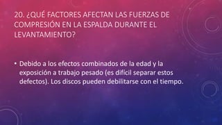 20. ¿QUÉ FACTORES AFECTAN LAS FUERZAS DE
COMPRESIÓN EN LA ESPALDA DURANTE EL
LEVANTAMIENTO?
• Debido a los efectos combinados de la edad y la
exposición a trabajo pesado (es difícil separar estos
defectos). Los discos pueden debilitarse con el tiempo.
 