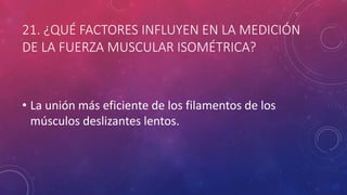 21. ¿QUÉ FACTORES INFLUYEN EN LA MEDICIÓN
DE LA FUERZA MUSCULAR ISOMÉTRICA?
• La unión más eficiente de los filamentos de los
músculos deslizantes lentos.
 
