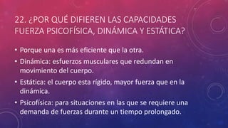 22. ¿POR QUÉ DIFIEREN LAS CAPACIDADES
FUERZA PSICOFÍSICA, DINÁMICA Y ESTÁTICA?
• Porque una es más eficiente que la otra.
• Dinámica: esfuerzos musculares que redundan en
movimiento del cuerpo.
• Estática: el cuerpo esta rígido, mayor fuerza que en la
dinámica.
• Psicofísica: para situaciones en las que se requiere una
demanda de fuerzas durante un tiempo prolongado.
 