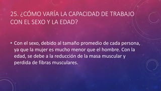 25. ¿CÓMO VARÍA LA CAPACIDAD DE TRABAJO
CON EL SEXO Y LA EDAD?
• Con el sexo, debido al tamaño promedio de cada persona,
ya que la mujer es mucho menor que el hombre. Con la
edad, se debe a la reducción de la masa muscular y
perdida de fibras musculares.
 