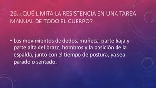 26. ¿QUÉ LIMITA LA RESISTENCIA EN UNA TAREA
MANUAL DE TODO EL CUERPO?
• Los movimientos de dedos, muñeca, parte baja y
parte alta del brazo, hombros y la posición de la
espalda, junto con el tiempo de postura, ya sea
parado o sentado.
 