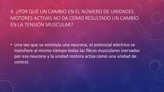 4. ¿POR QUÉ UN CAMBIO EN EL NÚMERO DE UNIDADES
MOTORES ACTIVAS NO DA COMO RESULTADO UN CAMBIO
EN LA TENSIÓN MUSCULAR?
• Una vez que se estimula una neurona, el potencial eléctrico se
transfiere al mismo tiempo todas las fibras musculares inervadas
por esa neurona y la unidad motora actúa como una unidad de
control.
 
