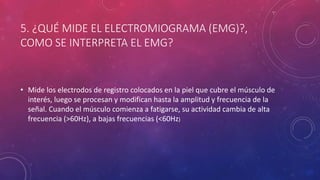 5. ¿QUÉ MIDE EL ELECTROMIOGRAMA (EMG)?,
COMO SE INTERPRETA EL EMG?
• Mide los electrodos de registro colocados en la piel que cubre el músculo de
interés, luego se procesan y modifican hasta la amplitud y frecuencia de la
señal. Cuando el músculo comienza a fatigarse, su actividad cambia de alta
frecuencia (>60Hz), a bajas frecuencias (<60Hz)
 