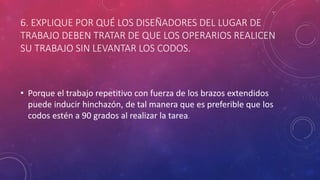 6. EXPLIQUE POR QUÉ LOS DISEÑADORES DEL LUGAR DE
TRABAJO DEBEN TRATAR DE QUE LOS OPERARIOS REALICEN
SU TRABAJO SIN LEVANTAR LOS CODOS.
• Porque el trabajo repetitivo con fuerza de los brazos extendidos
puede inducir hinchazón, de tal manera que es preferible que los
codos estén a 90 grados al realizar la tarea.
 
