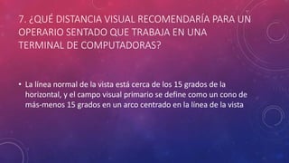 7. ¿QUÉ DISTANCIA VISUAL RECOMENDARÍA PARA UN
OPERARIO SENTADO QUE TRABAJA EN UNA
TERMINAL DE COMPUTADORAS?
• La línea normal de la vista está cerca de los 15 grados de la
horizontal, y el campo visual primario se define como un cono de
más-menos 15 grados en un arco centrado en la línea de la vista
 