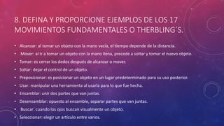 8. DEFINA Y PROPORCIONE EJEMPLOS DE LOS 17
MOVIMIENTOS FUNDAMENTALES O THERBLING´S.
• Alcanzar: al tomar un objeto con la mano vacía, el tiempo depende de la distancia.
• Mover: al ir a tomar un objeto con la mano llena, precede a soltar y tomar el nuevo objeto.
• Tomar: es cerrar los dedos después de alcanzar o mover.
• Soltar: dejar el control de un objeto.
• Preposicionar: es posicionar un objeto en un lugar predeterminado para su uso posterior.
• Usar: manipular una herramienta al usarla para lo que fue hecha.
• Ensamblar: unir dos partes que van juntas.
• Desensamblar: opuesto al ensamble, separar partes que van juntas.
• Buscar: cuando los ojos buscan visualmente un objeto.
• Seleccionar: elegir un artículo entre varios.
 