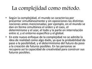 La complejidad como método.
• Según la complejidad, el mundo se caracteriza por
presentar simultáneamente y sin oposiciones las distintas
nociones antes mencionadas; por ejemplo, en el mundo se
dan en forma simultánea el orden y el caos, el
determinismo y el azar, el todo y la parte en interrelación
entre sí, y el entorno específico y el global.
• En este nuevo enfoque de la complejidad no se admite la
idea de realidad como algo dado, ya que la probabilidad da
paso a la posibilidad, y el determinismo del futuro da paso
a la creación de futuros posibles. En las personas se
recupera así la capacidad de creatividad para construir sus
futuros posibles.
 