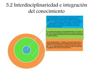 5.2 Interdisciplinariedad e integración
del conocimiento
La interdisciplinariedad. Esta alternativa representa actualmente
uno de los problemas teóricos y prácticos esenciales para el
progreso de la ciencia. Para Nikolaevitch (1998), el concepto de
unidad interna de las diversas ramas del saber y el de sus relaciones
y acciones recíprocas ocupan un lugar cada vez más importante en
el análisis filosófico, metodológico y sociológico, así como en el
análisis científico y concreto de las características del progreso
científico en el mundo actual.
En su acepción más general, la interdisciplinariedad, en la ciencia, es
una cierta razón de unidad, de relaciones y de acciones recíprocas, y
de interpretaciones entre diversas ramas del conocimiento llamadas
disciplinas científicas.
La transdisciplinariedad. A medida que la progresión del saber se
realiza por especialización, la preocupación por la unidad y por un
conocimiento que trascienda el conocimiento existente suscita el
deseo de un reagrupamiento que pondría remedio a la intolerable
disgregación de los campos del conocimiento.
 