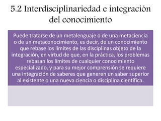 5.2 Interdisciplinariedad e integración
del conocimiento
Puede tratarse de un metalenguaje o de una metaciencia
o de un metaconocimiento, es decir, de un conocimiento
que rebase los límites de las disciplinas objeto de la
integración, en virtud de que, en la práctica, los problemas
rebasan los límites de cualquier conocimiento
especializado, y para su mejor comprensión se requiere
una integración de saberes que generen un saber superior
al existente o una nueva ciencia o disciplina científica.
 