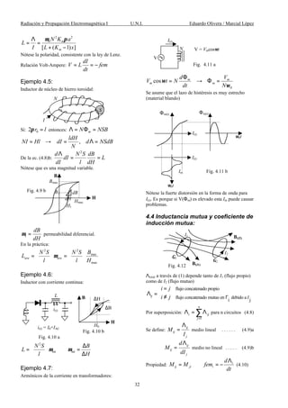 Radiación y Propagación Electromagnética I U.N.I. Eduardo Olivera / Marcial López
32
2 2
0
[ ( 1) ]
m
m
N K a
L
I L K x
µ πΛ
= =
+ −
Nótese la polaridad, consistente con la ley de Lenz.
Relación Volt-Ampere:
dI
V L fem
dt
= = −
Ejemplo 4.5:
Inductor de núcleo de hierro toroidal:
Sí: 02 r lπ = entonces: mN NSBΛ = Φ =
,
ldH
NI Hl dI d NSdB
N
= → = Λ =
De la ec. (4.8)b:
2
d N S dB
dI L
dI l dH
Λ
= =
Nótese que es una magnitud variable.
1
dB
dH
µ = permeabilidad diferencial.
En la práctica:
2 2
max
max
ave ave
BN S N S
L
l l H
µ
   
= =   
   
Ejemplo 4.6:
Inductor con corriente continua:
2
int int
N S B
L
l H
µ µ
  ∆
= = 
∆ 
Ejemplo 4.7:
Armónicos de la corriente en transformadores:
0
cos m m
m m
d V
V t N
dt N
ω
ω
Φ
= → Φ =
Se asume que el lazo de histéresis es muy estrecho
(material blando)
Nótese la fuerte distorsión en la forma de onda para
I(t). Es porque si V(Φm) es elevado esta Im puede causar
problemas.
4.4 Inductancia mutua y coeficiente de
inducción mutua:
Λtotal a través de (1) depende tanto de I1 (flujo propio)
como de I2 (flujo mutuo)
flujo concatenado propio
flujo concatenado mutuo en debido a
i j
ij
I
i j
i j Γ
=
Λ =  ≠
Por superposición:
1
n
i ij
j=
Λ = Λ∑ para n circuitos (4.8)
Se define:
ij
ij
j
M
I
Λ
= medio lineal . . . . . . (4.9)a
ij
ij
j
d
M
dI
Λ
= medio no lineal . . . . . (4.9)b
Propiedad: i
ij ji i
d
M M fem
dt
Λ
= = − (4.10)
S
I
N
Hmax
Bmax
dB
dH
B1
H1
B
H
Fig. 4.9 b
H
∆H
∆B
H0
B
Fig. 4.10 b
L
i(t)
i(t) = I0+IAC
Fig. 4.10 a
V = Vmcosωt
Fig. 4.11 a
N
V
I(t)
Φm(t) Φm(t)
ω0t
ω0t
I(t)
I(t)
Im Fig. 4.11 b
Fig. 4.12
I2
Γ1
Γ2
I1
B(I1)
B(I2)
 
