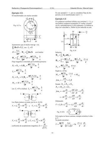 Radiación y Propagación Electromagnética I U.N.I. Eduardo Olivera / Marcial López
33
Ejemplo 4.8:
El transformador con núcleo toroidal:
Asumiremos que el núcleo tiene µ = cte.
1 1d N I
Γ
=∫ H lgÑ con 2 0I =
1 1
2
N I
H
πρ
= , en el núcleom
S
dΦ = ∫ B Sg
1 1 1 1
ln
2 2
b
m
a
N I h N I h b
dr
aρ
µ µ
πρ π=
 
Φ = =  
 
∫
Flujo magnético conectado por la bobina primaria:
2
1 1
1 11 1 ln
2
m
N I h b
N
a
µ
π
 
Λ = Λ = Φ =  
 
2
1
1 ln
2
N h b
L
a
µ
π
 
=  
 
1 2 1
2 21 2 ln
2
m
N N I h b
N
a
µ
π
 
Λ = Λ = Φ =  
 
1 2
21 ln
2
N N h b
M M
a
µ
π
 
= =  
 
con 1 0I = se hallará:
2
2
2 ln
2
N h b
L
a
µ
π
 
=  
 
Los flujos mutuos se restan, por la ec. (4.10):
1 2
1 1
dI dI
V L M
dt dt
= − y 2 1
2 2
dI dI
V L M
dt dt
= −
1 2
1 1
dI dI
V L M
dt dt
= + y 2 1
2 2
dI dI
V L M
dt dt
= +
coeficiente de acoplamiento magnético
1 2
M
k
L L
=
En este ejemplo k = 1, por no considerar flujo de dis-
persión; en un transformador real k < 1.
Ejemplo 4.9
Un conductor rectilíneo infinito con corriente I1 = I1(t) y
una bobina compacta rectangular (N vueltas, resisten-
cia R y autoinductancia L) son coplanares. La bobina se
aleja con velocidad v0. Hallar la fem inducida en esta.
Solución:
2
21 S
Φ = =∫ 21 2B dSg
0 1( ) 0 1( )
21
0 1( )
21
ln
2 2
ln
2
a t t
u
t
I h I h a
du
u
I Nh a
ρ
ρ
µ µ ρ
π π ρ
µ ρ
π ρ
+
=
 +
Φ = =  
 
 +
Λ =  
 
∫
Según ec. (4.9)a:
( )
0
21 ln
2
Nh r a
M M
r
ρ
µ
π
+ 
= = 
 
2
2 2
d
fem I R
dt
Λ
= − =
Siendo: 2 22 21Λ = Λ + Λ
2 ( ) 1 2M I LIρΛ = + ,
1 2
2 1
1 2
1
dI dM d dI
fem M I L
dt d dt dt
dI dM dI
M I v L
dt d dt
ρ
ρ
ρ
= − − −
= − − −
Ordenando:
2 1
2 1
dI dM dI
V I R L I v M
dt d dtρ
= + = − −
Si la espira no fuese continua, siempre existirá el volta-
je V.
Se puede encontrar:
( )
0 1 1
ln
2
Nh I av a dI
V
a dt
µ ρ
π ρ ρ ρ
  +
= −  
+   
Fig. 4.13 a
a
b
I1
N2
h
dρ
ρ
N1
µ
I2
ρ
+
V1
-
+
V2
-
I2I1
L1 L2
+
V1
-
+
V2
-
I1
I2
L1 L2
h
(1)
a
Fig. 4.14
I1(t)
r
u I2(t)
du
(2)
d
dtv ρ
= −
R
LI2
+
V
-
Fig. 4.14 b
 