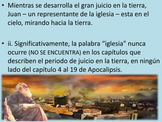 • Mientras se desarrolla el gran juicio en la tierra,
Juan – un representante de la iglesia – esta en el
cielo, mirando hacia la tierra.
• ii. Significativamente, la palabra “iglesia” nunca
ocurre (NO SE ENCUENTRA) en los capítulos que
describen el periodo de juicio en la tierra, en ningún
lado del capítulo 4 al 19 de Apocalipsis.
 