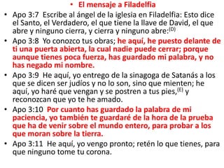 • El mensaje a Filadelfia
• Apo 3:7 Escribe al ángel de la iglesia en Filadelfia: Esto dice
el Santo, el Verdadero, el que tiene la llave de David, el que
abre y ninguno cierra, y cierra y ninguno abre:(D)
• Apo 3:8 Yo conozco tus obras; he aquí, he puesto delante de
ti una puerta abierta, la cual nadie puede cerrar; porque
aunque tienes poca fuerza, has guardado mi palabra, y no
has negado mi nombre.
• Apo 3:9 He aquí, yo entrego de la sinagoga de Satanás a los
que se dicen ser judíos y no lo son, sino que mienten; he
aquí, yo haré que vengan y se postren a tus pies,(E) y
reconozcan que yo te he amado.
• Apo 3:10 Por cuanto has guardado la palabra de mi
paciencia, yo también te guardaré de la hora de la prueba
que ha de venir sobre el mundo entero, para probar a los
que moran sobre la tierra.
• Apo 3:11 He aquí, yo vengo pronto; retén lo que tienes, para
que ninguno tome tu corona.
 