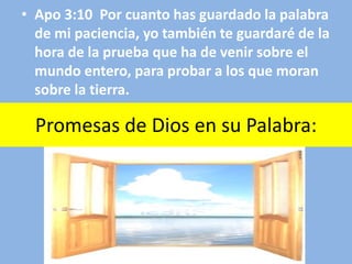 Promesas de Dios en su Palabra:
• Apo 3:10 Por cuanto has guardado la palabra
de mi paciencia, yo también te guardaré de la
hora de la prueba que ha de venir sobre el
mundo entero, para probar a los que moran
sobre la tierra.
 