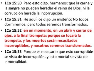 • 1Co 15:50 Pero esto digo, hermanos: que la carne y
la sangre no pueden heredar el reino de Dios, ni la
corrupción hereda la incorrupción.
• 1Co 15:51 He aquí, os digo un misterio: No todos
dormiremos; pero todos seremos transformados,
• 1Co 15:52 en un momento, en un abrir y cerrar de
ojos, a la final trompeta; porque se tocará la
trompeta, y los muertos serán resucitados
incorruptibles, y nosotros seremos transformados.
• 1Co 15:53 Porque es necesario que esto corruptible
se vista de incorrupción, y esto mortal se vista de
inmortalidad.
 