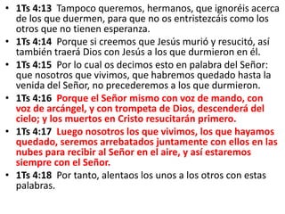 • 1Ts 4:13 Tampoco queremos, hermanos, que ignoréis acerca
de los que duermen, para que no os entristezcáis como los
otros que no tienen esperanza.
• 1Ts 4:14 Porque si creemos que Jesús murió y resucitó, así
también traerá Dios con Jesús a los que durmieron en él.
• 1Ts 4:15 Por lo cual os decimos esto en palabra del Señor:
que nosotros que vivimos, que habremos quedado hasta la
venida del Señor, no precederemos a los que durmieron.
• 1Ts 4:16 Porque el Señor mismo con voz de mando, con
voz de arcángel, y con trompeta de Dios, descenderá del
cielo; y los muertos en Cristo resucitarán primero.
• 1Ts 4:17 Luego nosotros los que vivimos, los que hayamos
quedado, seremos arrebatados juntamente con ellos en las
nubes para recibir al Señor en el aire, y así estaremos
siempre con el Señor.
• 1Ts 4:18 Por tanto, alentaos los unos a los otros con estas
palabras.
 