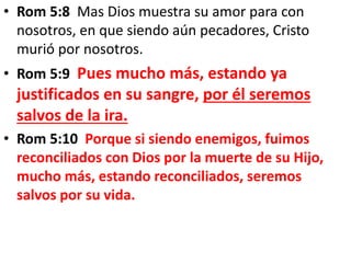 • Rom 5:8 Mas Dios muestra su amor para con
nosotros, en que siendo aún pecadores, Cristo
murió por nosotros.
• Rom 5:9 Pues mucho más, estando ya
justificados en su sangre, por él seremos
salvos de la ira.
• Rom 5:10 Porque si siendo enemigos, fuimos
reconciliados con Dios por la muerte de su Hijo,
mucho más, estando reconciliados, seremos
salvos por su vida.
 