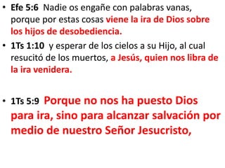 • Efe 5:6 Nadie os engañe con palabras vanas,
porque por estas cosas viene la ira de Dios sobre
los hijos de desobediencia.
• 1Ts 1:10 y esperar de los cielos a su Hijo, al cual
resucitó de los muertos, a Jesús, quien nos libra de
la ira venidera.
• 1Ts 5:9 Porque no nos ha puesto Dios
para ira, sino para alcanzar salvación por
medio de nuestro Señor Jesucristo,
 