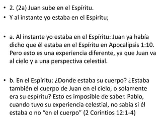 • 2. (2a) Juan sube en el Espíritu.
• Y al instante yo estaba en el Espíritu;
• a. Al instante yo estaba en el Espíritu: Juan ya había
dicho que él estaba en el Espíritu en Apocalipsis 1:10.
Pero esto es una experiencia diferente, ya que Juan va
al cielo y a una perspectiva celestial.
• b. En el Espíritu: ¿Donde estaba su cuerpo? ¿Estaba
también el cuerpo de Juan en el cielo, o solamente
era su espíritu? Esto es imposible de saber. Pablo,
cuando tuvo su experiencia celestial, no sabía si él
estaba o no “en el cuerpo” (2 Corintios 12:1-4)
 